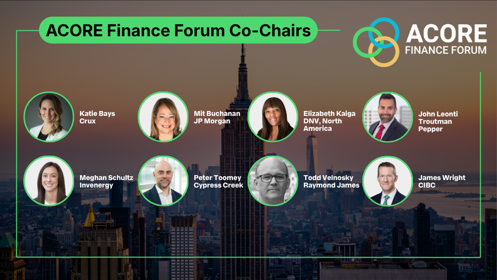 ACORE Finance Forum Co-Chairs graphic. Includes: Katie Bays, Director of Research, Crux 

Mit Buchanan, Managing Director, Energy Investments, J.P. Morgan 

Elizabeth Kaiga, Chief Commercial Officer for Energy Systems, DNV, North America 

John Leonti, Partner, Troutman Pepper Locke 

Meghan Schultz, Executive Vice President and Chief Financial Officer, Invenergy 

Peter Toomey, Chief Development Officer, Cypress Creek Renewables 

Todd Velnosky, Managing Director, Raymond James 

James Wright, Managing Director and Head of U.S. Corporate Banking, CIBC 
